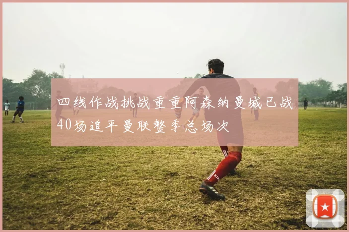 四线作战挑战重重阿森纳曼城已战40场追平曼联整季总场次