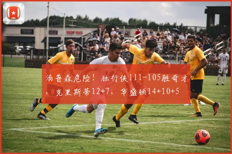 汤普森危险！独行侠111-105胜奇才，克里斯蒂12+7，华盛顿14+10+5