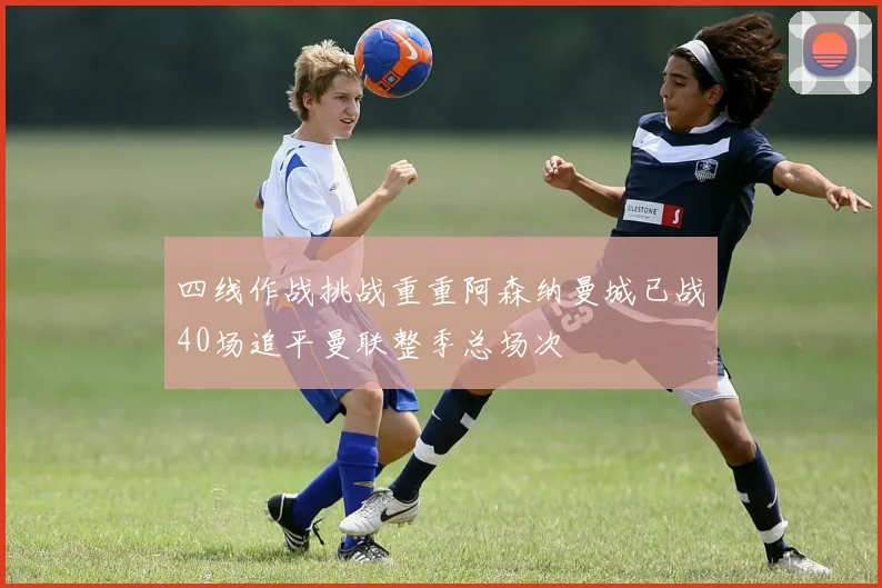 四线作战挑战重重阿森纳曼城已战40场追平曼联整季总场次