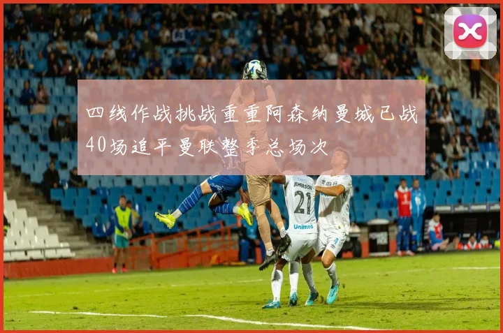 四线作战挑战重重阿森纳曼城已战40场追平曼联整季总场次