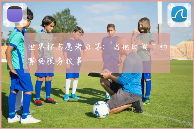 世界杯志愿者分享:当地时间下的赛场服务故事