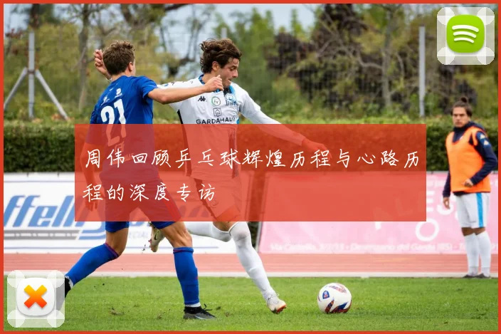周伟回顾乒乓球辉煌历程与心路历程的深度专访