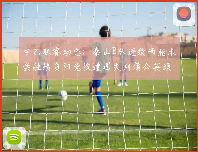 中乙联赛动态:泰山B队连续两轮未尝胜绩贵阳竞技遭遇失利蒲公英顽强战平