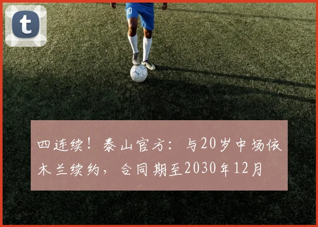 四连续！泰山官方：与20岁中场依木兰续约，合同期至2030年12月