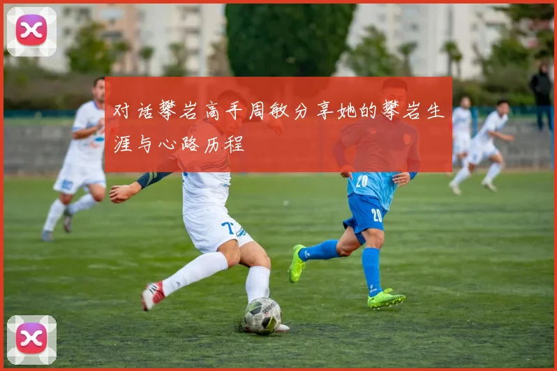 对话攀岩高手周敏分享她的攀岩生涯与心路历程