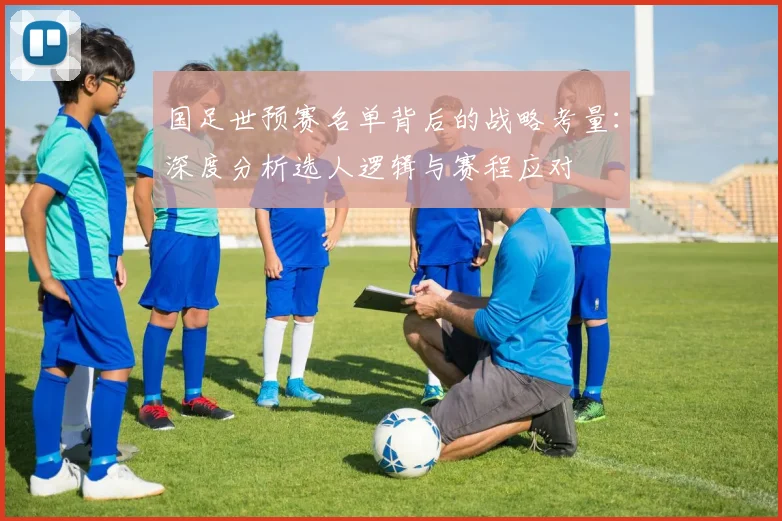 国足世预赛名单背后的战略考量：深度分析选人逻辑与赛程应对