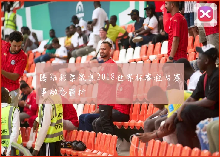 腾讯彩票聚焦2018世界杯赛程与赛事动态解析