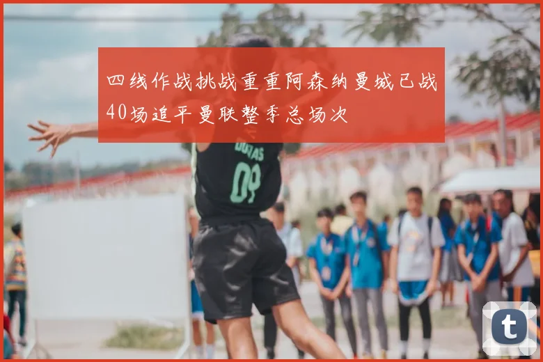 四线作战挑战重重阿森纳曼城已战40场追平曼联整季总场次
