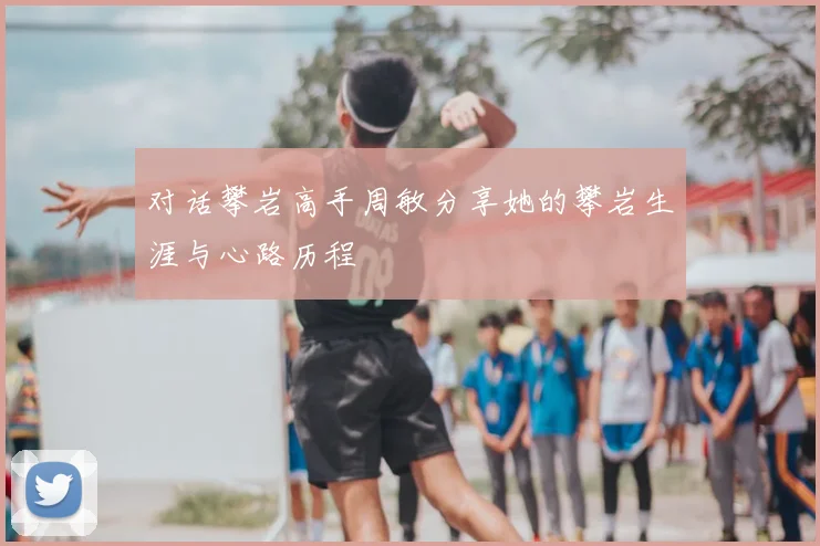 对话攀岩高手周敏分享她的攀岩生涯与心路历程
