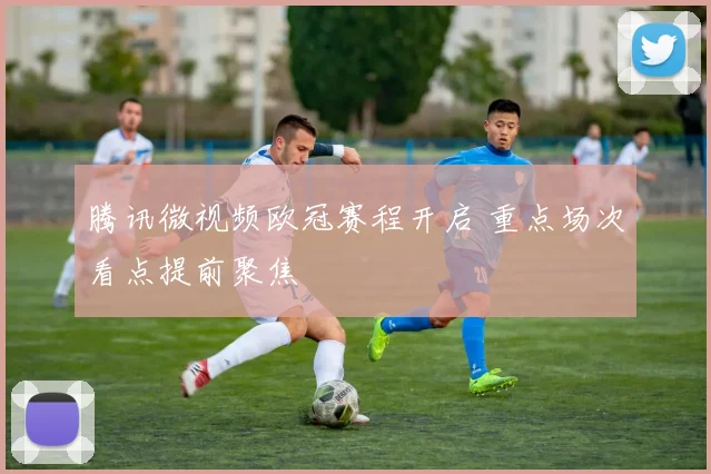 腾讯微视频欧冠赛程开启 重点场次看点提前聚焦