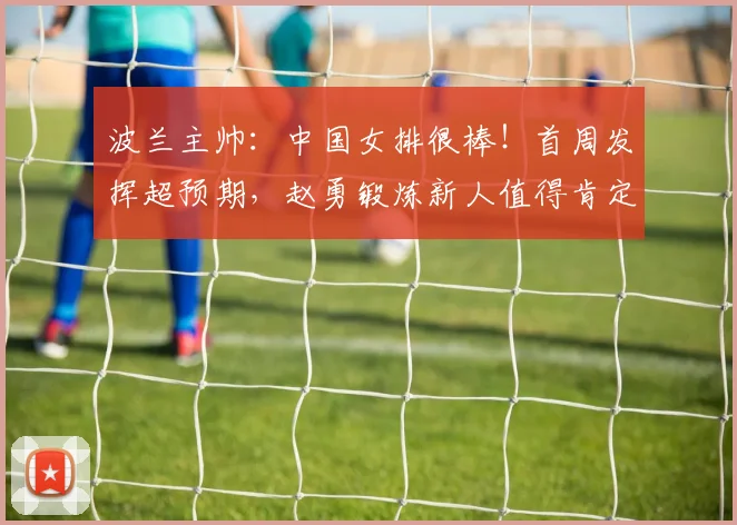 波兰主帅：中国女排很棒！首周发挥超预期，赵勇锻炼新人值得肯定
