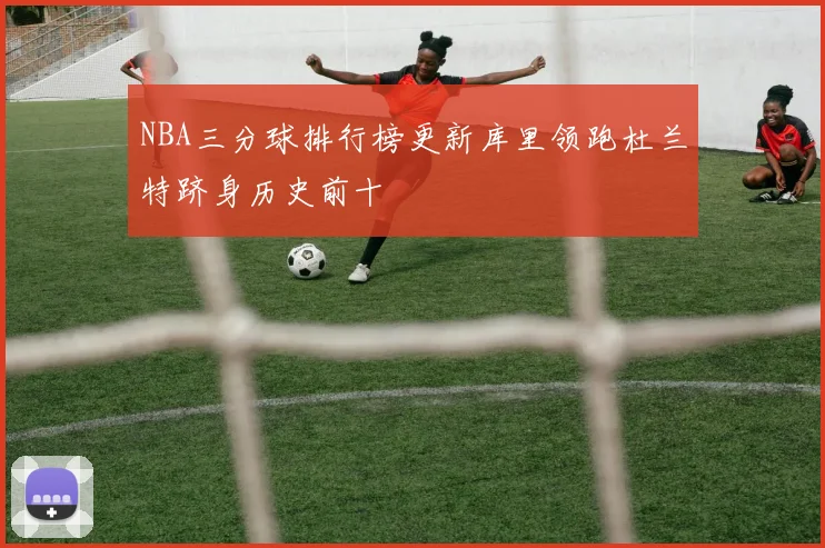 NBA三分球排行榜更新库里领跑杜兰特跻身历史前十