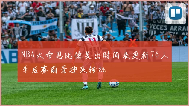 NBA大帝恩比德复出时间表更新76人季后赛前景迎来转机