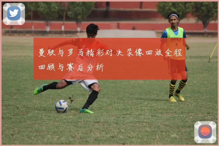 曼联与罗马精彩对决录像回放全程回顾与赛后分析