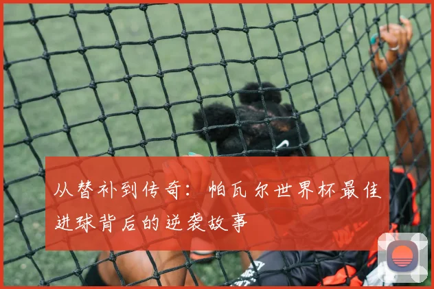 从替补到传奇：帕瓦尔世界杯最佳进球背后的逆袭故事