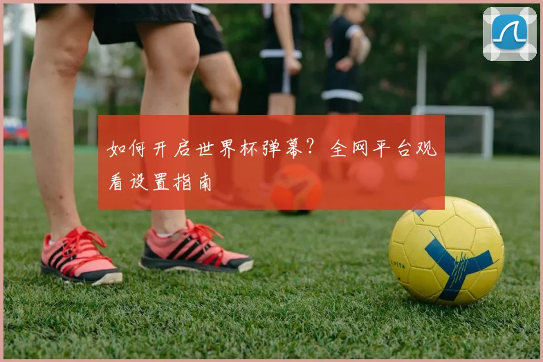 如何开启世界杯弹幕？全网平台观看设置指南