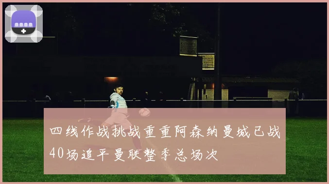 四线作战挑战重重阿森纳曼城已战40场追平曼联整季总场次