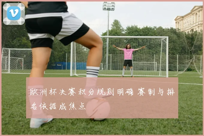 欧洲杯决赛积分规则明确 赛制与排名依据成焦点