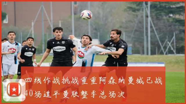 四线作战挑战重重阿森纳曼城已战40场追平曼联整季总场次