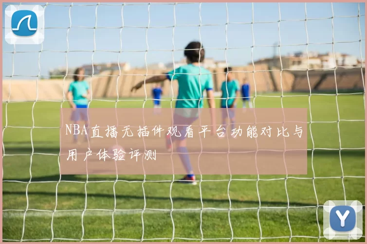 NBA直播无插件观看平台功能对比与用户体验评测