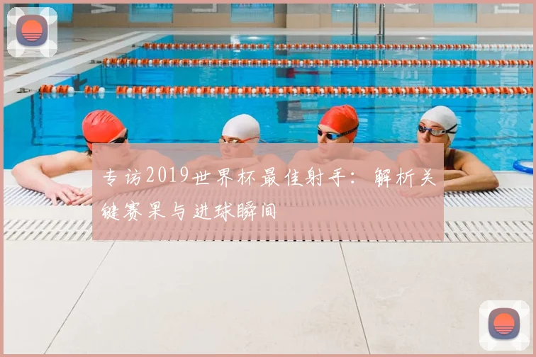 专访2019世界杯最佳射手：解析关键赛果与进球瞬间