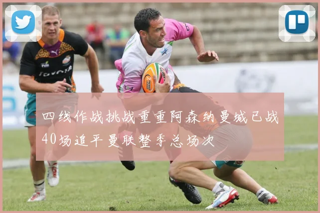 四线作战挑战重重阿森纳曼城已战40场追平曼联整季总场次