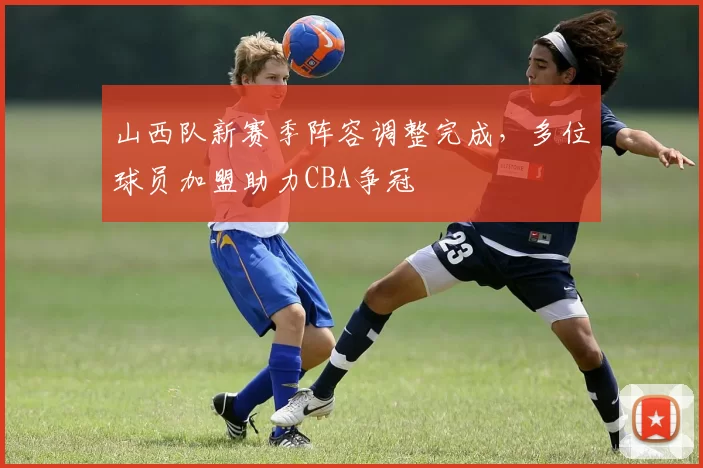 山西队新赛季阵容调整完成，多位球员加盟助力CBA争冠
