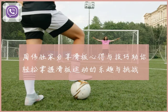 周伟独家分享滑板心得与技巧助你轻松掌握滑板运动的乐趣与挑战