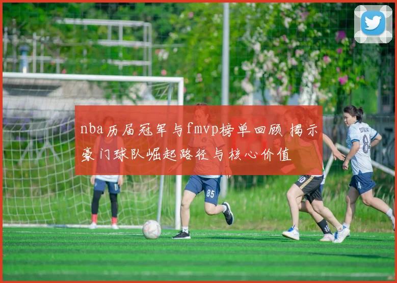 nba历届冠军与fmvp榜单回顾 揭示豪门球队崛起路径与核心价值