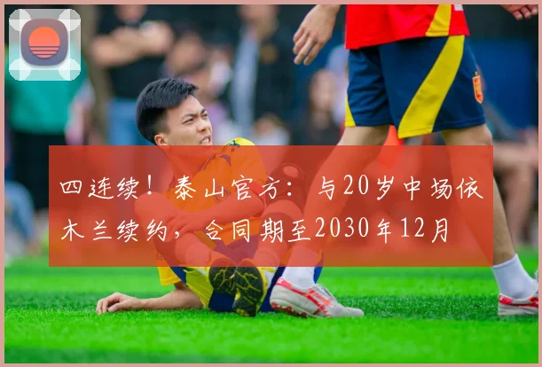 四连续！泰山官方：与20岁中场依木兰续约，合同期至2030年12月