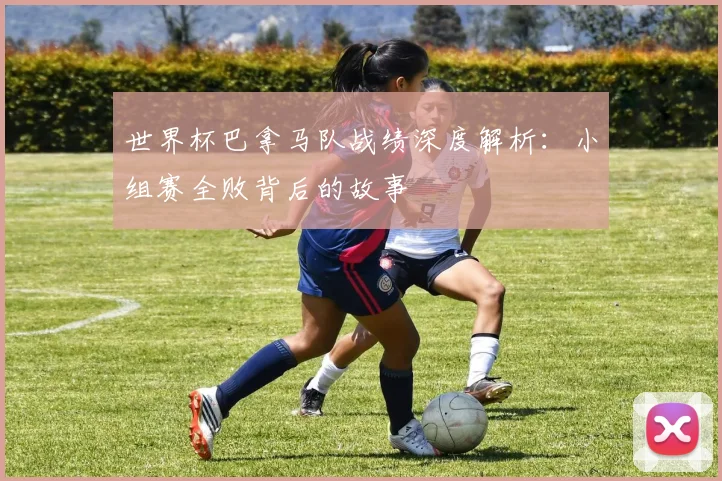 世界杯巴拿马队战绩深度解析：小组赛全败背后的故事
