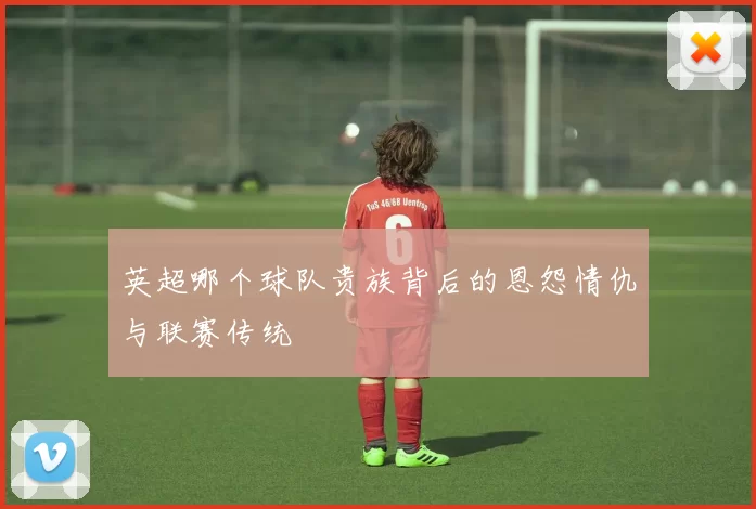 英超哪个球队贵族背后的恩怨情仇与联赛传统