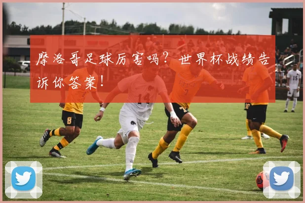 摩洛哥足球厉害吗？世界杯战绩告诉你答案！