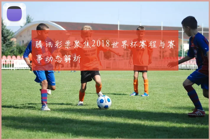 腾讯彩票聚焦2018世界杯赛程与赛事动态解析