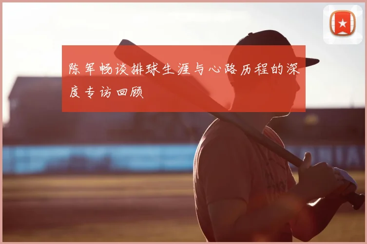 陈军畅谈排球生涯与心路历程的深度专访回顾