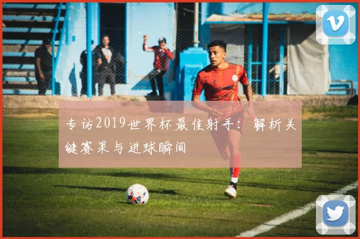 专访2019世界杯最佳射手：解析关键赛果与进球瞬间