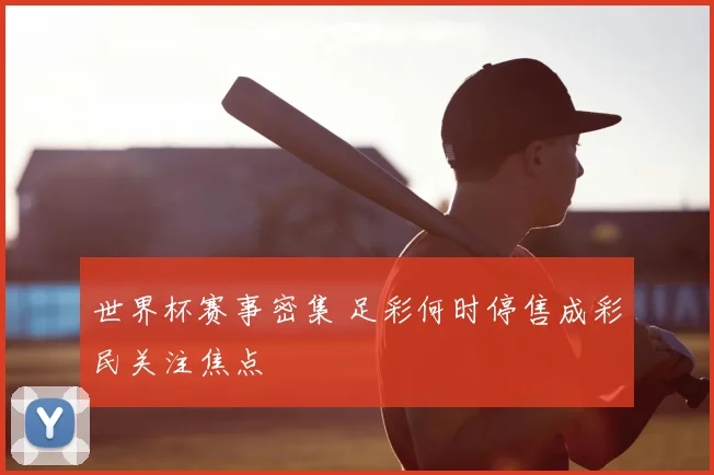 世界杯赛事密集 足彩何时停售成彩民关注焦点