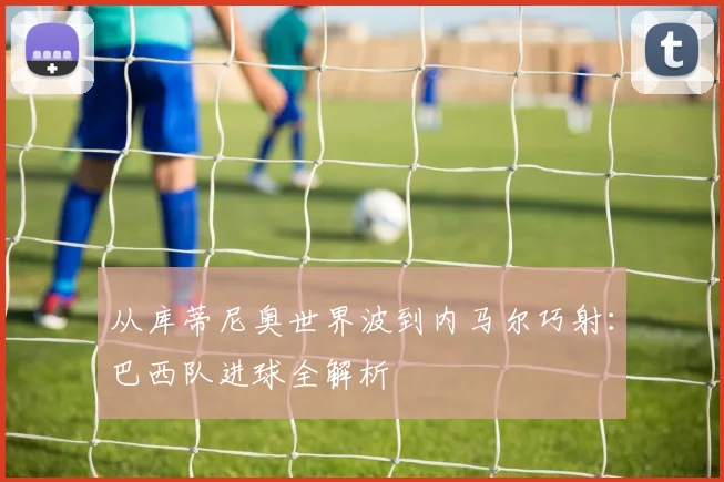 从库蒂尼奥世界波到内马尔巧射：巴西队进球全解析