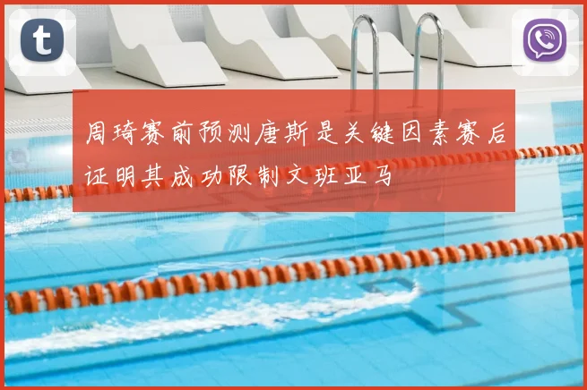 周琦赛前预测唐斯是关键因素赛后证明其成功限制文班亚马