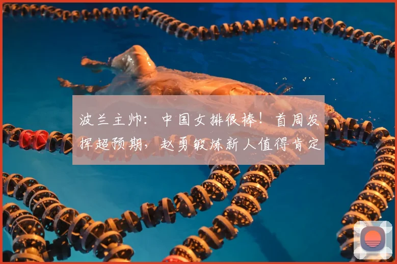 波兰主帅:中国女排很棒!首周发挥超预期,赵勇锻炼新人值得肯定
