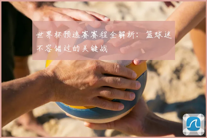 世界杯预选赛赛程全解析：篮球迷不容错过的关键战