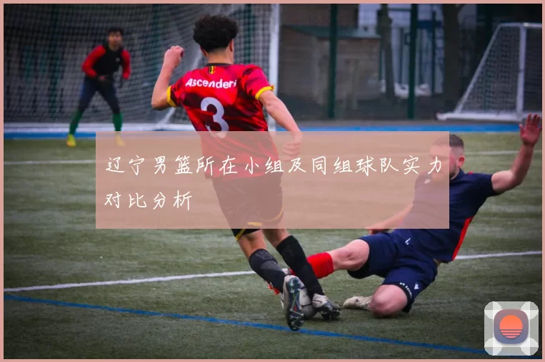 辽宁男篮所在小组及同组球队实力对比分析