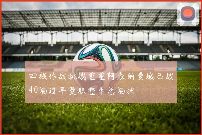 四线作战挑战重重阿森纳曼城已战40场追平曼联整季总场次