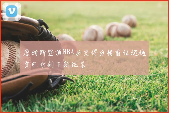 詹姆斯登顶NBA历史得分榜首位超越贾巴尔创下新纪录