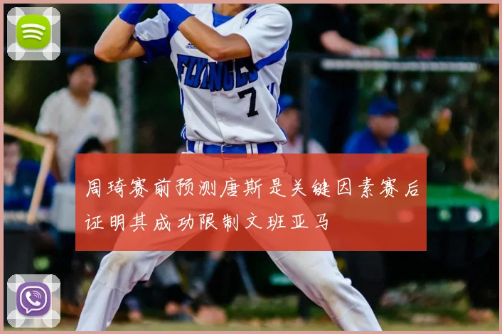 周琦赛前预测唐斯是关键因素赛后证明其成功限制文班亚马