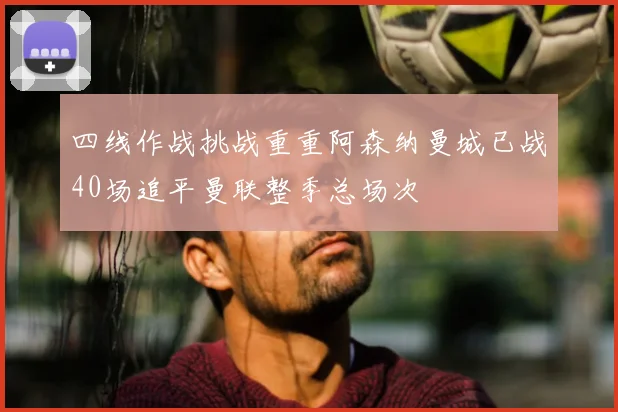 四线作战挑战重重阿森纳曼城已战40场追平曼联整季总场次