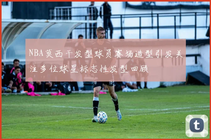 NBA莫西干发型球员赛场造型引发关注多位球星标志性发型回顾