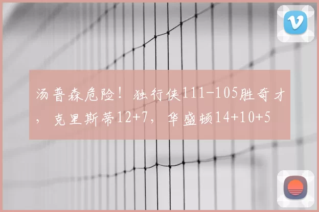 汤普森危险！独行侠111-105胜奇才，克里斯蒂12+7，华盛顿14+10+5