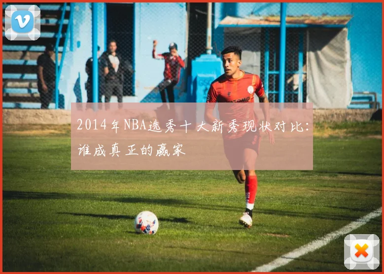 2014年NBA选秀十大新秀现状对比：谁成真正的赢家