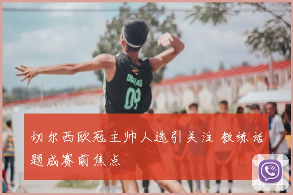 切尔西欧冠主帅人选引关注 教练话题成赛前焦点